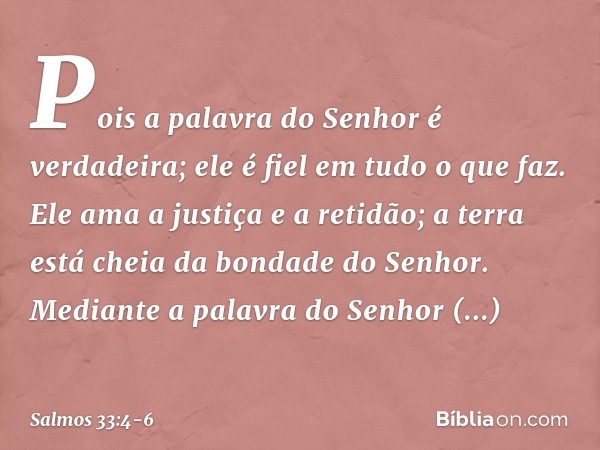 Pois a palavra do Senhor é verdadeira;
ele é fiel em tudo o que faz. Ele ama a justiça e a retidão;
a terra está cheia da bondade do Senhor. Mediante a palavra 