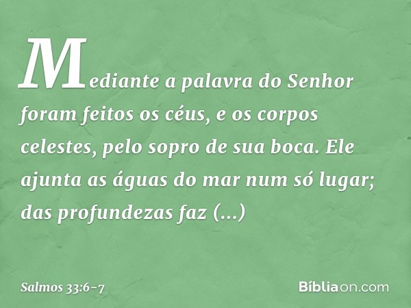 Mediante a palavra do Senhor
foram feitos os céus,
e os corpos celestes, pelo sopro de sua boca. Ele ajunta as águas do mar num só lugar;
das profundezas faz re