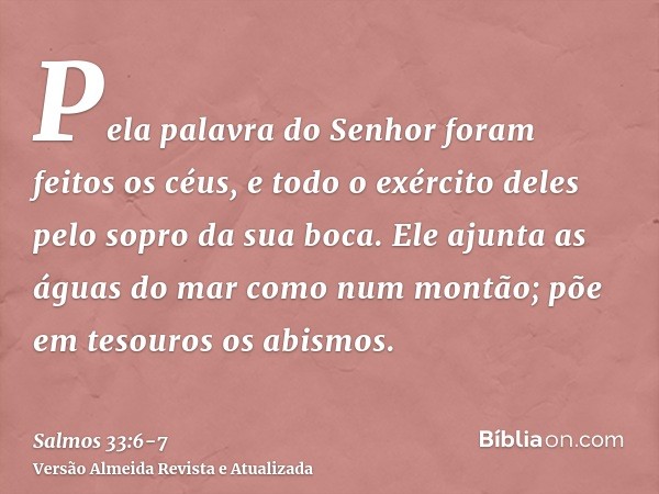 Pela palavra do Senhor foram feitos os céus, e todo o exército deles pelo sopro da sua boca.Ele ajunta as águas do mar como num montão; põe em tesouros os abism