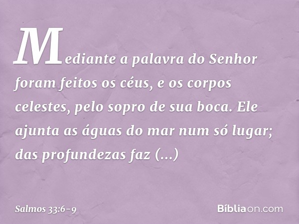 Mediante a palavra do Senhor
foram feitos os céus,
e os corpos celestes, pelo sopro de sua boca. Ele ajunta as águas do mar num só lugar;
das profundezas faz re