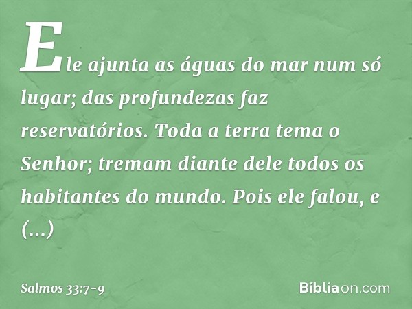 Ele ajunta as águas do mar num só lugar;
das profundezas faz reservatórios. Toda a terra tema o Senhor;
tremam diante dele
todos os habitantes do mundo. Pois el