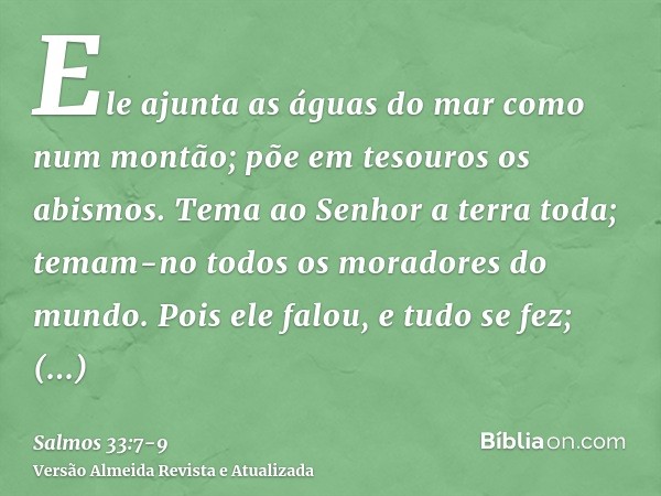 Ele ajunta as águas do mar como num montão; põe em tesouros os abismos.Tema ao Senhor a terra toda; temam-no todos os moradores do mundo.Pois ele falou, e tudo 