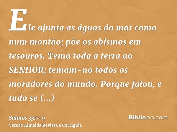 Ele ajunta as águas do mar como num montão; põe os abismos em tesouros.Tema toda a terra ao SENHOR; temam-no todos os moradores do mundo.Porque falou, e tudo se