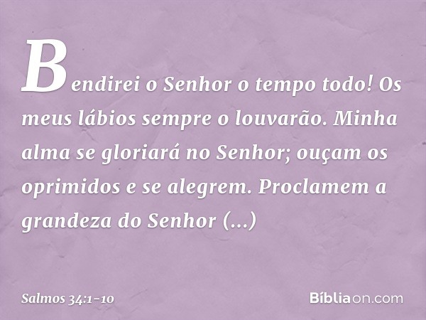 Bendirei o Senhor o tempo todo!
Os meus lábios sempre o louvarão. Minha alma se gloriará no Senhor;
ouçam os oprimidos e se alegrem. Proclamem a grandeza do Sen