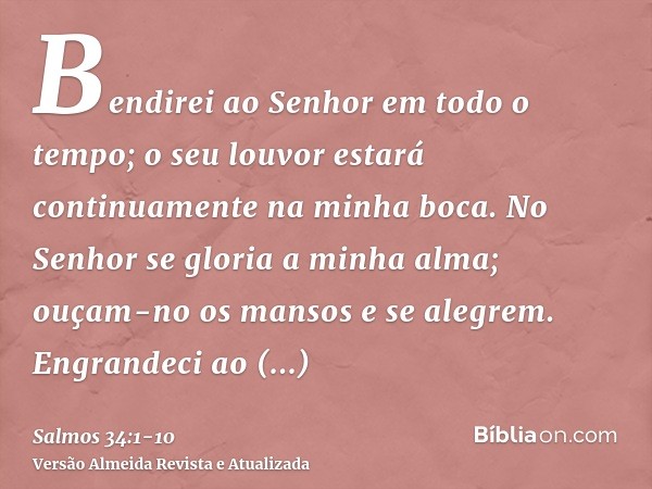 Bendirei ao Senhor em todo o tempo; o seu louvor estará continuamente na minha boca.No Senhor se gloria a minha alma; ouçam-no os mansos e se alegrem.Engrandeci