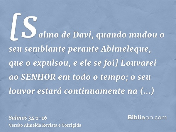 [Salmo de Davi, quando mudou o seu semblante perante Abimeleque, que o expulsou, e ele se foi] Louvarei ao SENHOR em todo o tempo; o seu louvor estará continuam