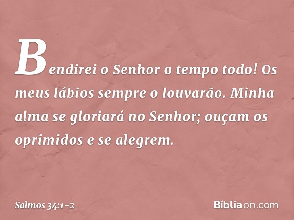 Bendirei o Senhor o tempo todo!
Os meus lábios sempre o louvarão. Minha alma se gloriará no Senhor;
ouçam os oprimidos e se alegrem. -- Salmo 34:1-2