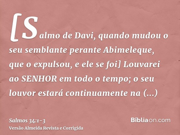 [Salmo de Davi, quando mudou o seu semblante perante Abimeleque, que o expulsou, e ele se foi] Louvarei ao SENHOR em todo o tempo; o seu louvor estará continuam