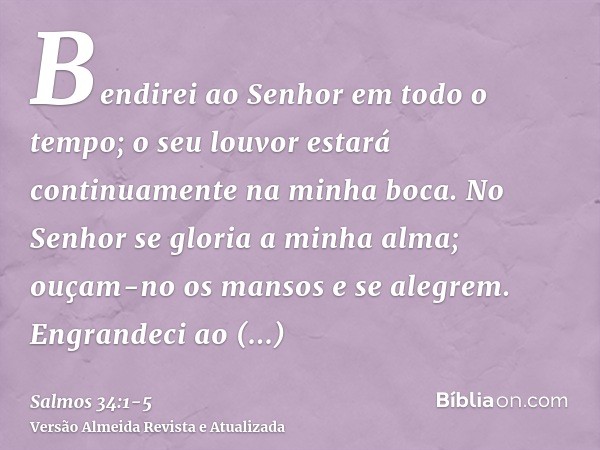 Bendirei ao Senhor em todo o tempo; o seu louvor estará continuamente na minha boca.No Senhor se gloria a minha alma; ouçam-no os mansos e se alegrem.Engrandeci