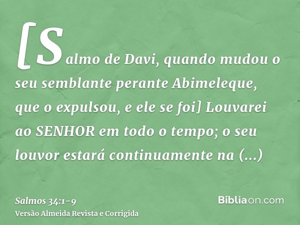 [Salmo de Davi, quando mudou o seu semblante perante Abimeleque, que o expulsou, e ele se foi] Louvarei ao SENHOR em todo o tempo; o seu louvor estará continuam