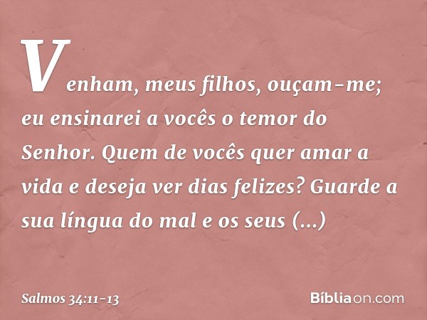 Venham, meus filhos, ouçam-me;
eu ensinarei a vocês o temor do Senhor. Quem de vocês quer amar a vida
e deseja ver dias felizes? Guarde a sua língua do mal
e os