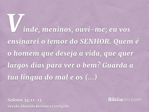 Vinde, meninos, ouvi-me; eu vos ensinarei o temor do SENHOR.Quem é o homem que deseja a vida, que quer largos dias para ver o bem?Guarda a tua língua do mal e o