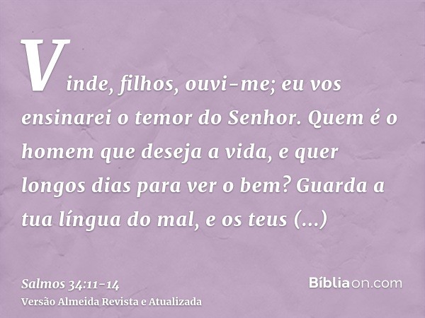 Vinde, filhos, ouvi-me; eu vos ensinarei o temor do Senhor.Quem é o homem que deseja a vida, e quer longos dias para ver o bem?Guarda a tua língua do mal, e os 