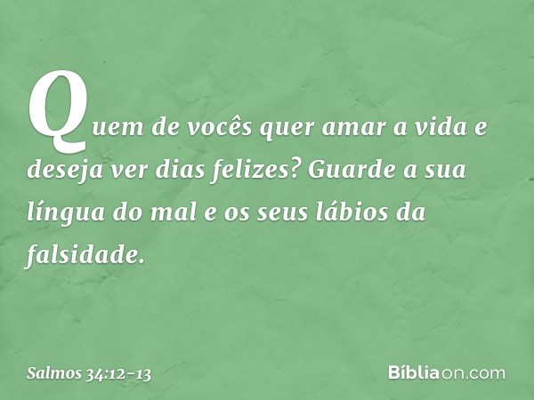 Quem de vocês quer amar a vida
e deseja ver dias felizes? Guarde a sua língua do mal
e os seus lábios da falsidade. -- Salmo 34:12-13