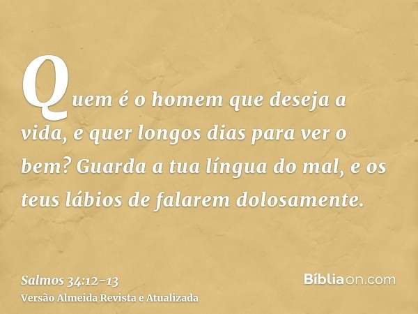 Quem é o homem que deseja a vida, e quer longos dias para ver o bem?Guarda a tua língua do mal, e os teus lábios de falarem dolosamente.