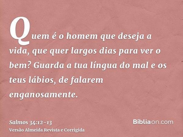 Quem é o homem que deseja a vida, que quer largos dias para ver o bem?Guarda a tua língua do mal e os teus lábios, de falarem enganosamente.