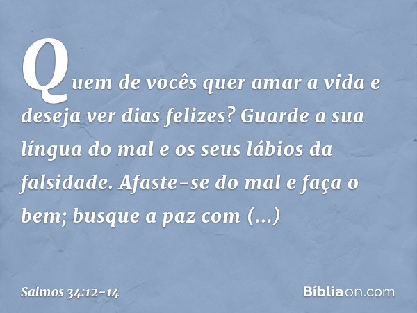 Quem de vocês quer amar a vida
e deseja ver dias felizes? Guarde a sua língua do mal
e os seus lábios da falsidade. Afaste-se do mal e faça o bem;
busque a paz