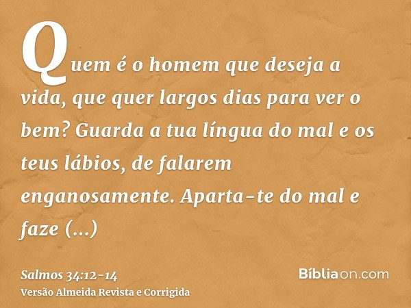 Quem é o homem que deseja a vida, que quer largos dias para ver o bem?Guarda a tua língua do mal e os teus lábios, de falarem enganosamente.Aparta-te do mal e f