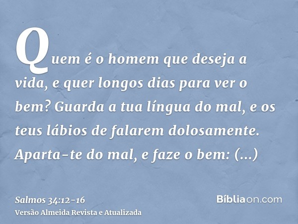 Quem é o homem que deseja a vida, e quer longos dias para ver o bem?Guarda a tua língua do mal, e os teus lábios de falarem dolosamente.Aparta-te do mal, e faze