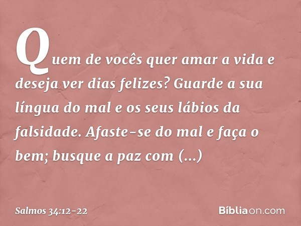 Quem de vocês quer amar a vida
e deseja ver dias felizes? Guarde a sua língua do mal
e os seus lábios da falsidade. Afaste-se do mal e faça o bem;
busque a paz 