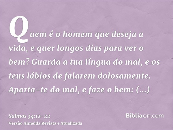 Quem é o homem que deseja a vida, e quer longos dias para ver o bem?Guarda a tua língua do mal, e os teus lábios de falarem dolosamente.Aparta-te do mal, e faze