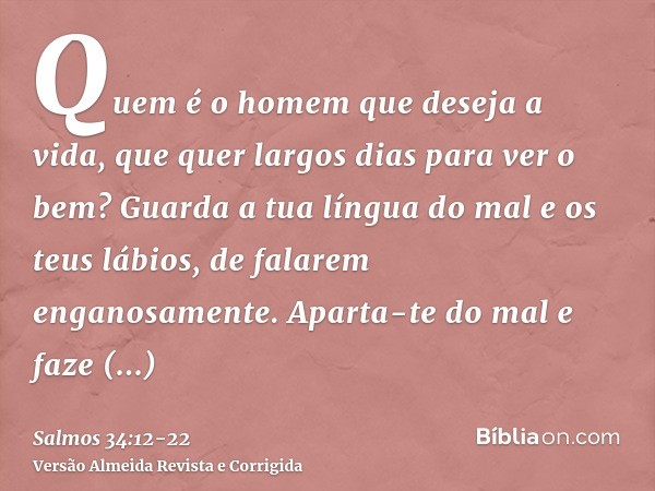 Quem é o homem que deseja a vida, que quer largos dias para ver o bem?Guarda a tua língua do mal e os teus lábios, de falarem enganosamente.Aparta-te do mal e f