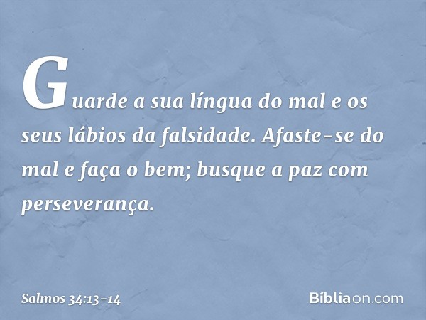 Guarde a sua língua do mal
e os seus lábios da falsidade. Afaste-se do mal e faça o bem;
busque a paz com perseverança. -- Salmo 34:13-14