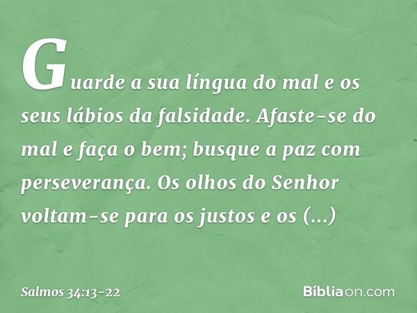 Guarde a sua língua do mal
e os seus lábios da falsidade. Afaste-se do mal e faça o bem;
busque a paz com perseverança. Os olhos do Senhor voltam-se para os jus