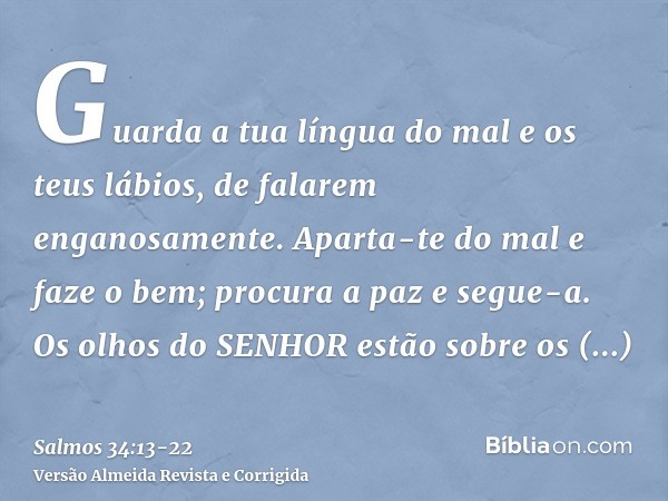 Guarda a tua língua do mal e os teus lábios, de falarem enganosamente.Aparta-te do mal e faze o bem; procura a paz e segue-a.Os olhos do SENHOR estão sobre os j