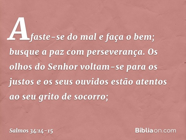 Afaste-se do mal e faça o bem;
busque a paz com perseverança. Os olhos do Senhor voltam-se para os justos
e os seus ouvidos
estão atentos ao seu grito de socorr