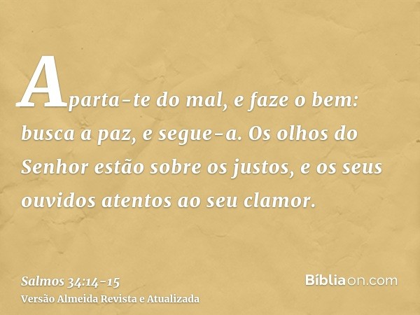 Aparta-te do mal, e faze o bem: busca a paz, e segue-a.Os olhos do Senhor estão sobre os justos, e os seus ouvidos atentos ao seu clamor.