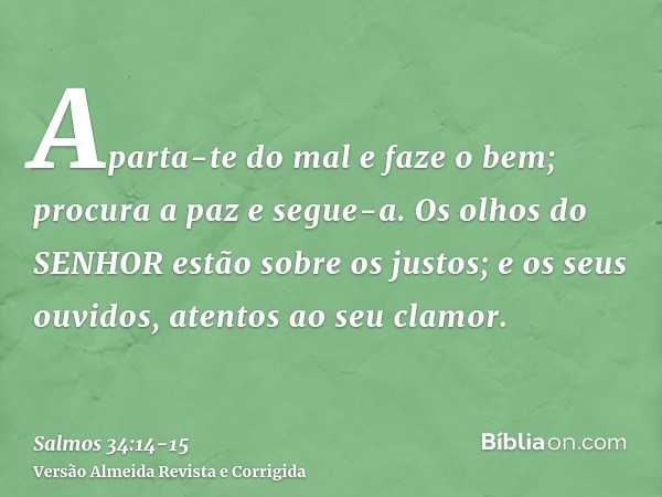 Aparta-te do mal e faze o bem; procura a paz e segue-a.Os olhos do SENHOR estão sobre os justos; e os seus ouvidos, atentos ao seu clamor.