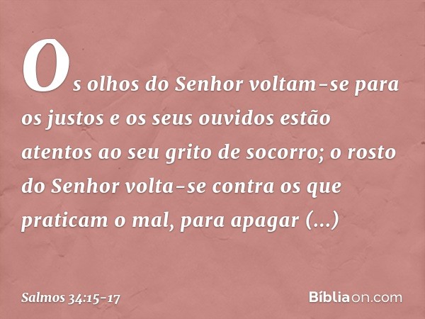 Os olhos do Senhor voltam-se para os justos
e os seus ouvidos
estão atentos ao seu grito de socorro; o rosto do Senhor
volta-se contra os que praticam o mal,
pa