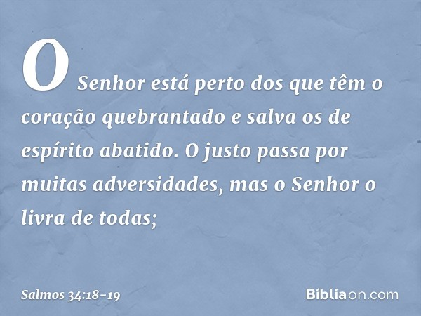 O Senhor está perto
dos que têm o coração quebrantado
e salva os de espírito abatido. O justo passa por muitas adversidades,
mas o Senhor o livra de todas; -- S