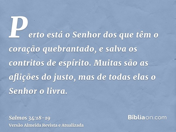 Perto está o Senhor dos que têm o coração quebrantado, e salva os contritos de espírito.Muitas são as aflições do justo, mas de todas elas o Senhor o livra.