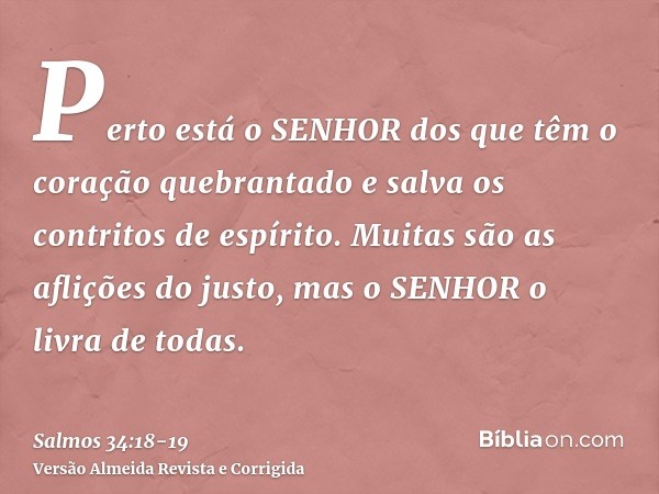 Perto está o SENHOR dos que têm o coração quebrantado e salva os contritos de espírito.Muitas são as aflições do justo, mas o SENHOR o livra de todas.