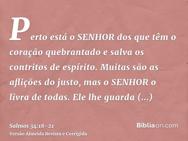 Perto está o SENHOR dos que têm o coração quebrantado e salva os contritos de espírito.Muitas são as aflições do justo, mas o SENHOR o livra de todas.Ele lhe gu