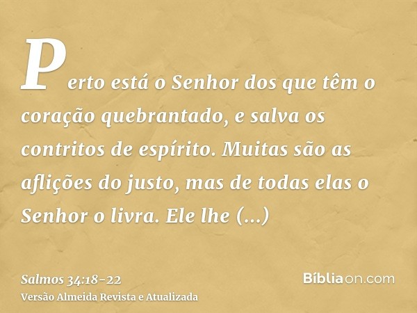 Perto está o Senhor dos que têm o coração quebrantado, e salva os contritos de espírito.Muitas são as aflições do justo, mas de todas elas o Senhor o livra.Ele