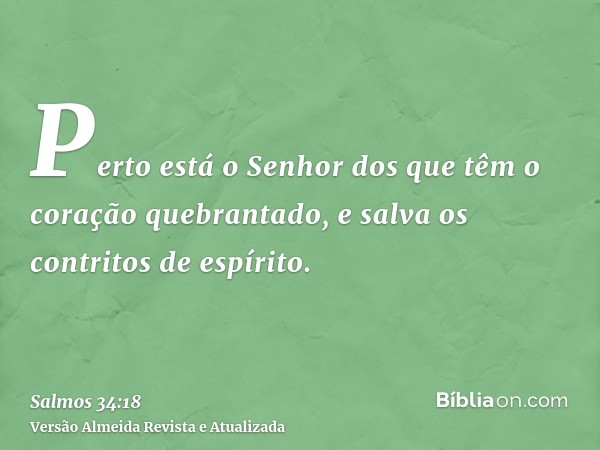 Perto está o Senhor dos que têm o coração quebrantado, e salva os contritos de espírito.