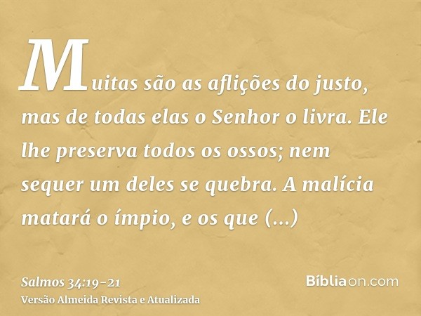 Muitas são as aflições do justo, mas de todas elas o Senhor o livra.Ele lhe preserva todos os ossos; nem sequer um deles se quebra.A malícia matará o ímpio, e o