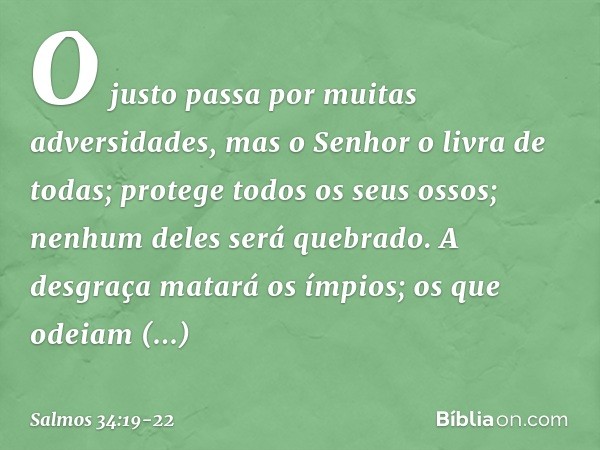 O justo passa por muitas adversidades,
mas o Senhor o livra de todas; protege todos os seus ossos;
nenhum deles será quebrado. A desgraça matará os ímpios;
os q