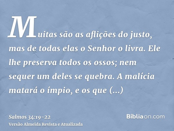 Muitas são as aflições do justo, mas de todas elas o Senhor o livra.Ele lhe preserva todos os ossos; nem sequer um deles se quebra.A malícia matará o ímpio, e o