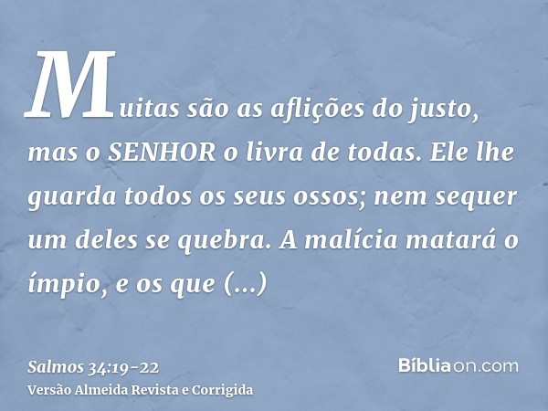 Muitas são as aflições do justo, mas o SENHOR o livra de todas.Ele lhe guarda todos os seus ossos; nem sequer um deles se quebra.A malícia matará o ímpio, e os 