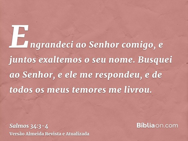 Engrandeci ao Senhor comigo, e juntos exaltemos o seu nome.Busquei ao Senhor, e ele me respondeu, e de todos os meus temores me livrou.