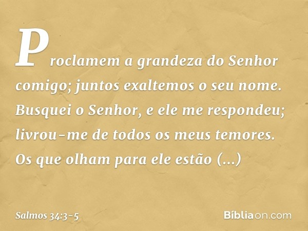 Proclamem a grandeza do Senhor comigo;
juntos exaltemos o seu nome. Busquei o Senhor, e ele me respondeu;
livrou-me de todos os meus temores. Os que olham para 