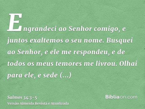 Engrandeci ao Senhor comigo, e juntos exaltemos o seu nome.Busquei ao Senhor, e ele me respondeu, e de todos os meus temores me livrou.Olhai para ele, e sede il