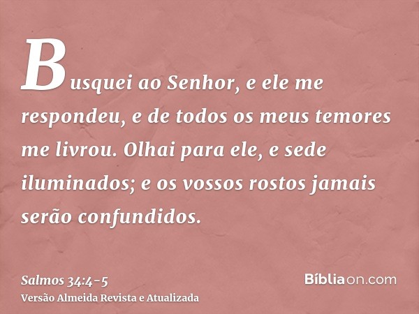 Busquei ao Senhor, e ele me respondeu, e de todos os meus temores me livrou.Olhai para ele, e sede iluminados; e os vossos rostos jamais serão confundidos.