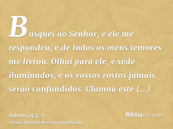 Busquei ao Senhor, e ele me respondeu, e de todos os meus temores me livrou.Olhai para ele, e sede iluminados; e os vossos rostos jamais serão confundidos.Clamo