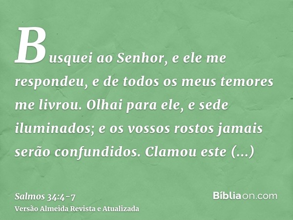 Busquei ao Senhor, e ele me respondeu, e de todos os meus temores me livrou.Olhai para ele, e sede iluminados; e os vossos rostos jamais serão confundidos.Clamo