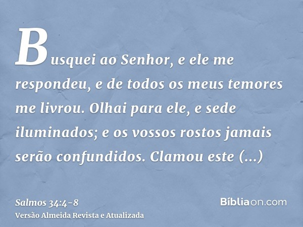 Busquei ao Senhor, e ele me respondeu, e de todos os meus temores me livrou.Olhai para ele, e sede iluminados; e os vossos rostos jamais serão confundidos.Clamo